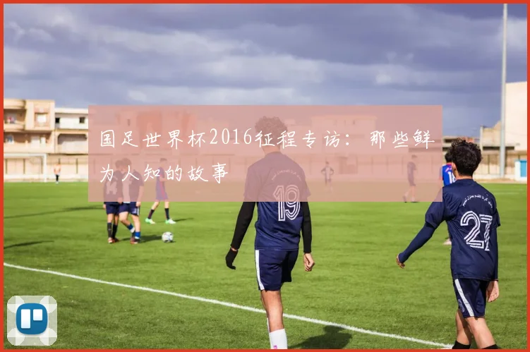 国足世界杯2016征程专访：那些鲜为人知的故事