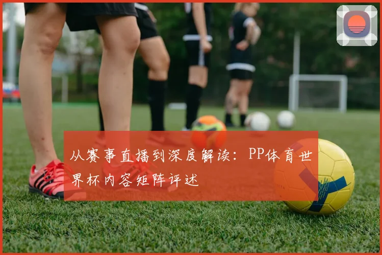 从赛事直播到深度解读：PP体育世界杯内容矩阵评述