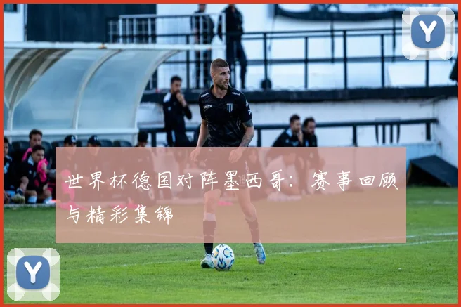 世界杯德国对阵墨西哥：赛事回顾与精彩集锦