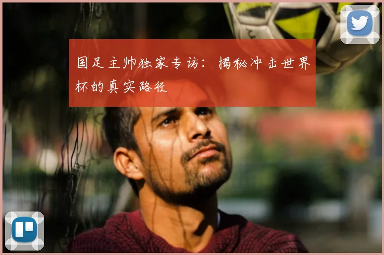 国足主帅独家专访：揭秘冲击世界杯的真实路径