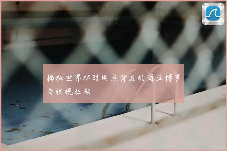 揭秘世界杯时间点背后的商业博弈与收视狂潮