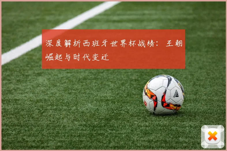 深度解析西班牙世界杯战绩：王朝崛起与时代变迁