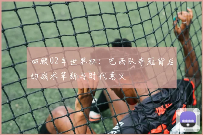 回顾02年世界杯:巴西队夺冠背后的战术革新与时代意义
