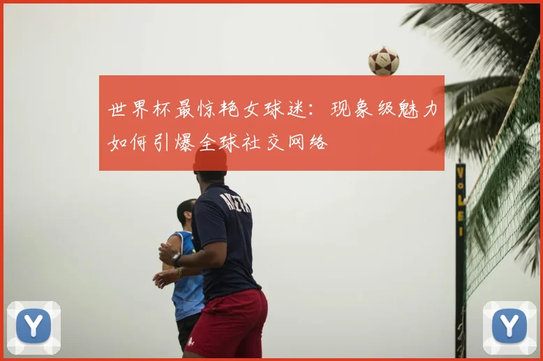 世界杯最惊艳女球迷：现象级魅力如何引爆全球社交网络